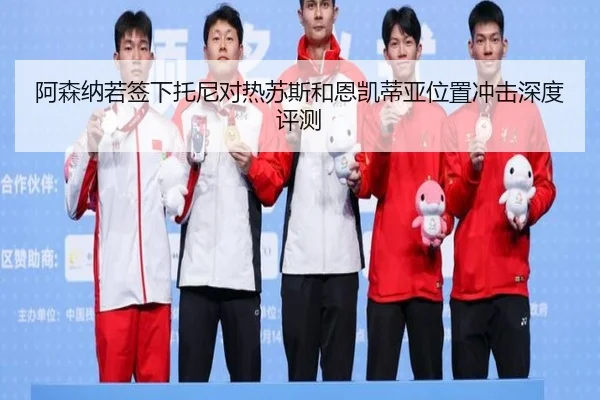 阿森纳若签下托尼对热苏斯和恩凯蒂亚位置冲击深度评测