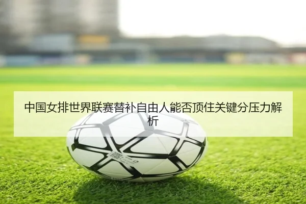 中国女排世界联赛替补自由人能否顶住关键分压力解析